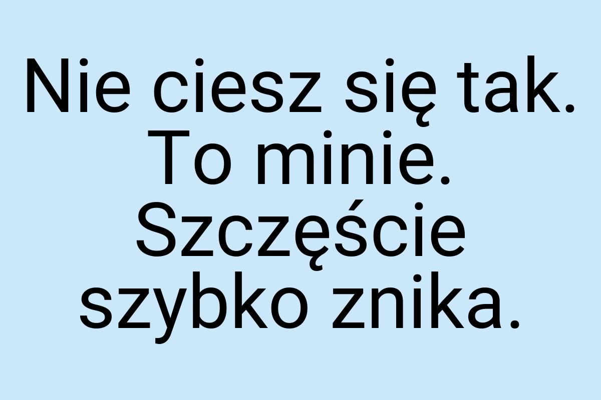 Nie ciesz się tak. To minie. Szczęście szybko znika