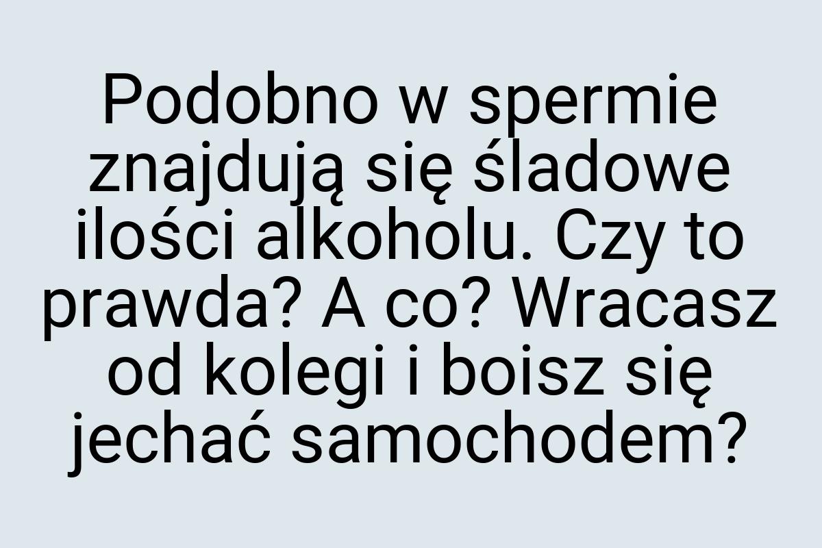 Podobno w spermie znajdują się śladowe ilości alkoholu. Czy