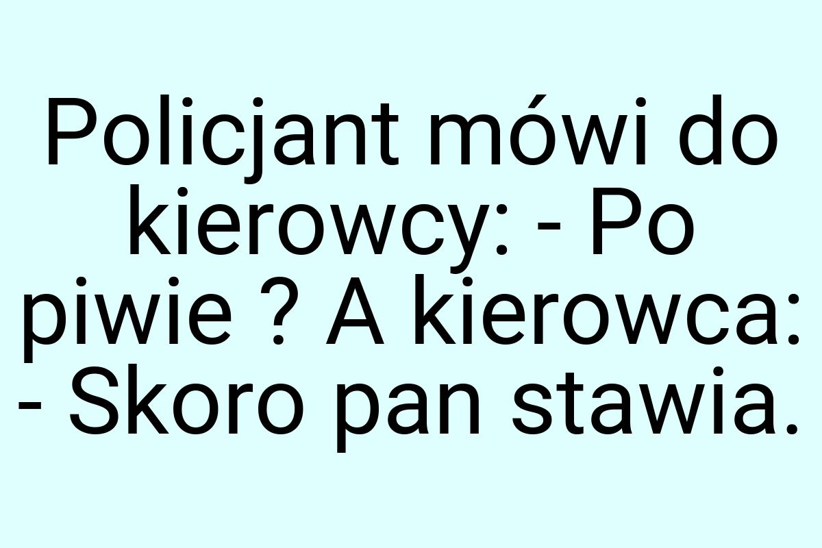 Policjant mówi do kierowcy: - Po piwie ? A kierowca