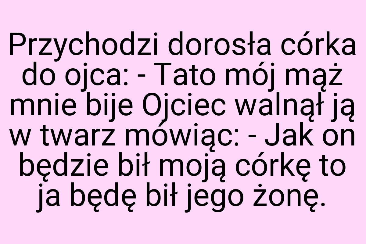 Przychodzi dorosła córka do ojca: - Tato mój mąż mnie bije