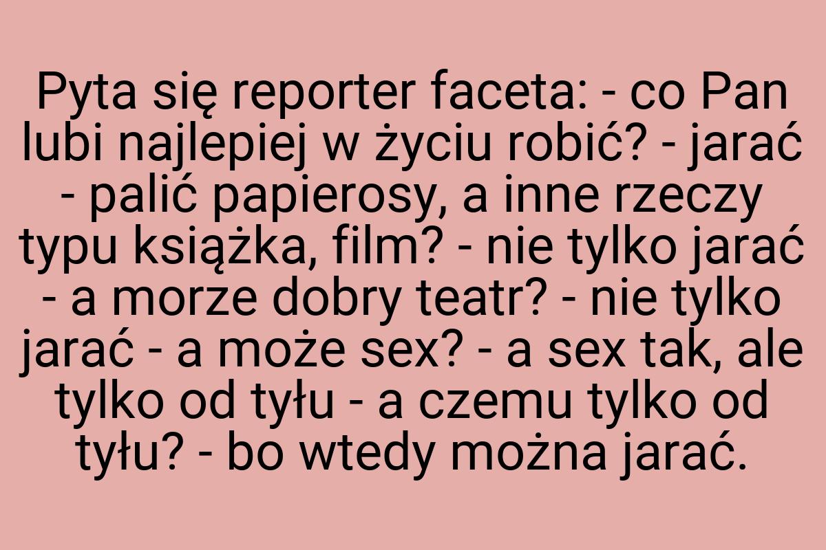 Pyta się reporter faceta: - co Pan lubi najlepiej w życiu