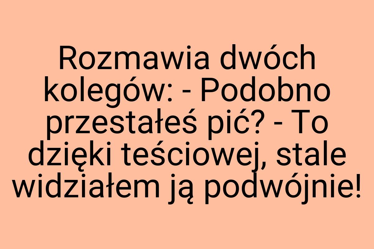 Rozmawia dwóch kolegów: - Podobno przestałeś pić? - To