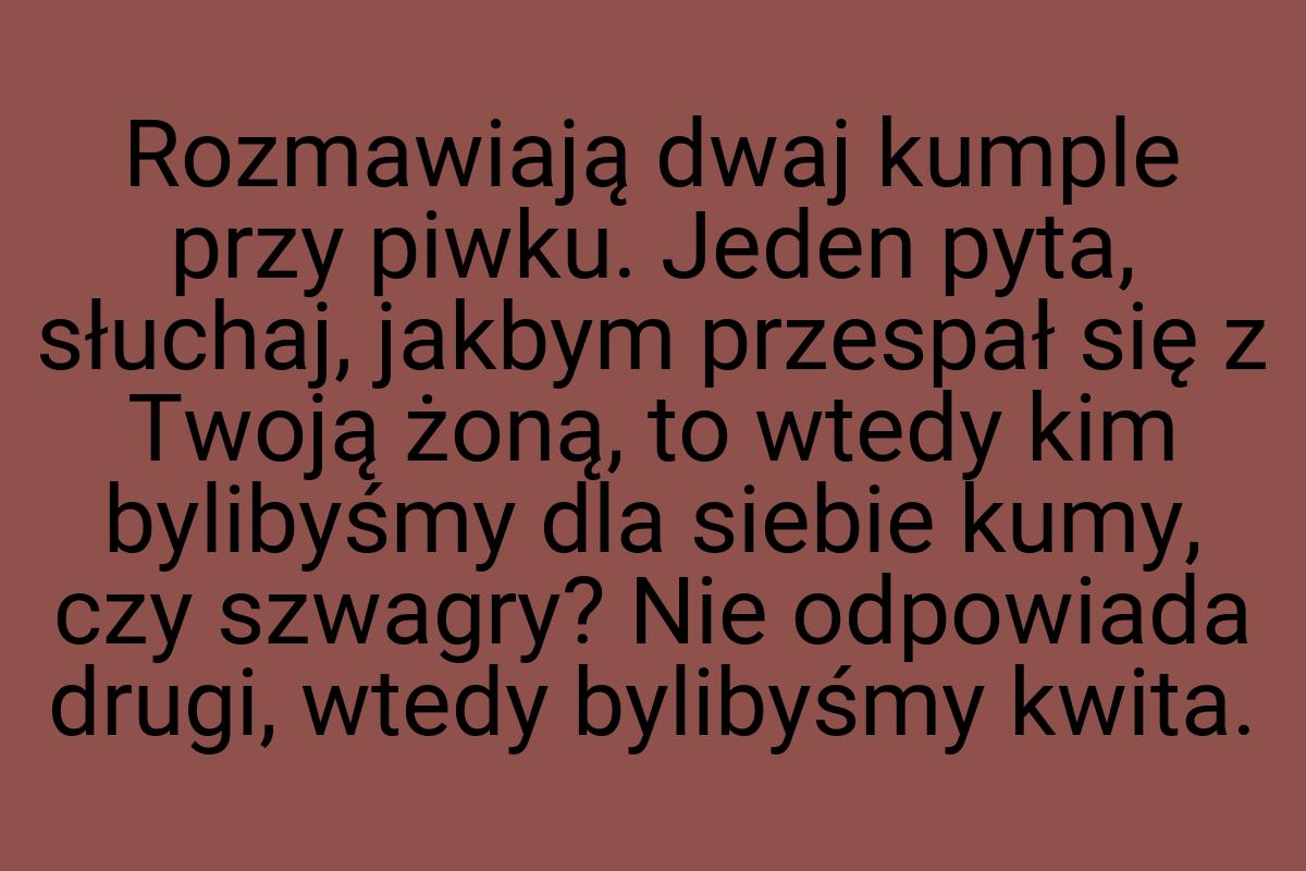 Rozmawiają dwaj kumple przy piwku. Jeden pyta, słuchaj