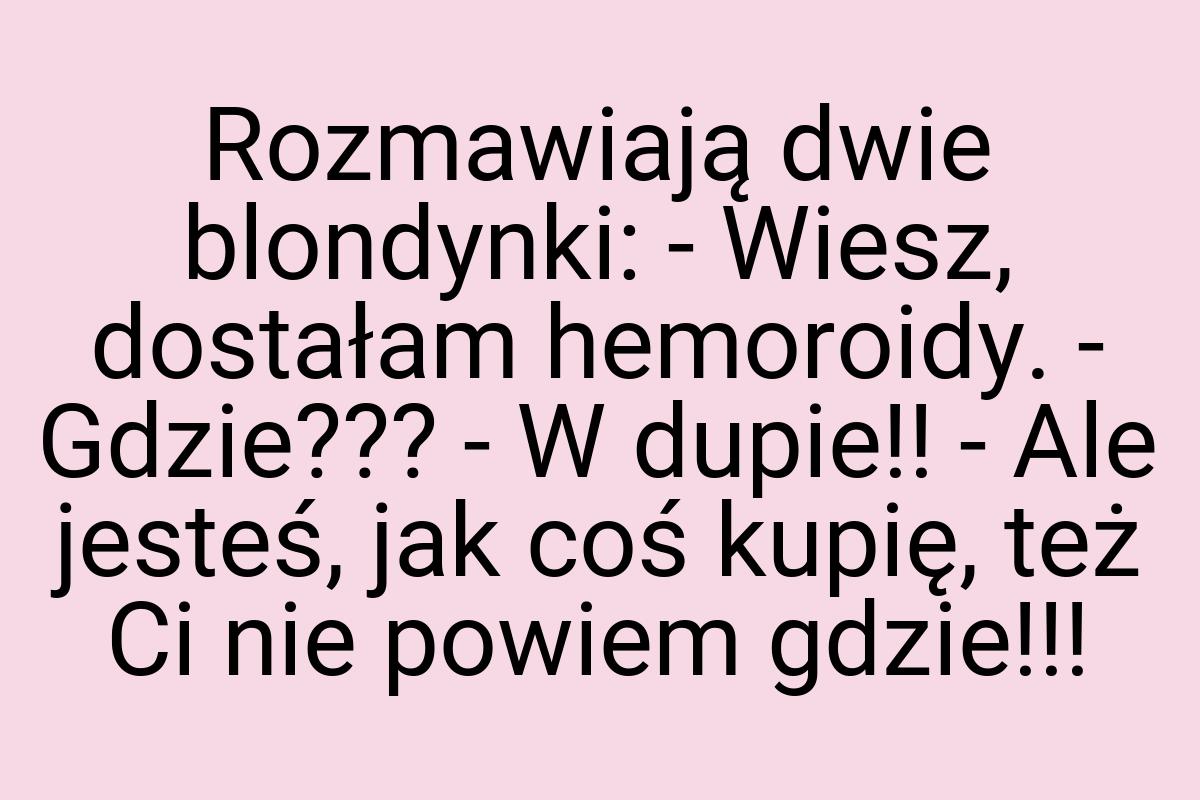 Rozmawiają dwie blondynki: - Wiesz, dostałam hemoroidy