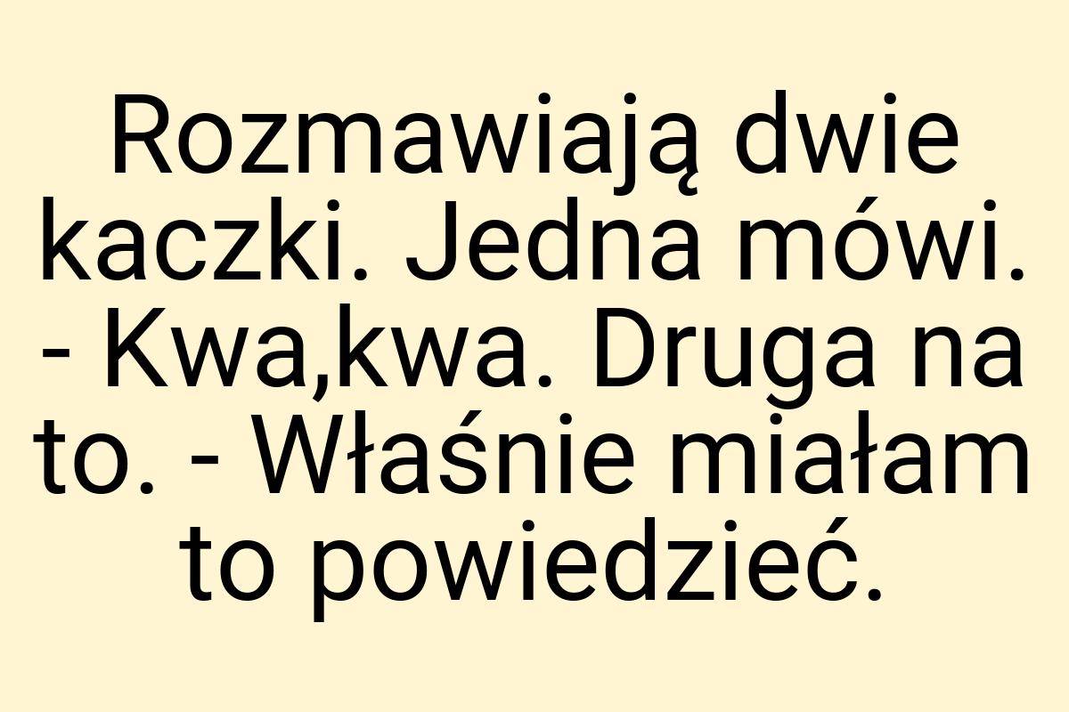 Rozmawiają dwie kaczki. Jedna mówi. - Kwa,kwa. Druga na to