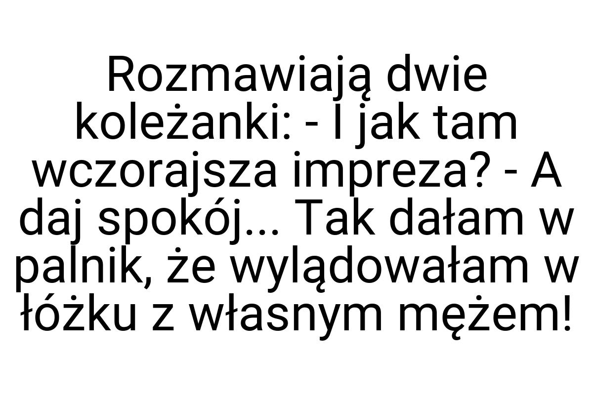 Rozmawiają dwie koleżanki: - I jak tam wczorajsza impreza