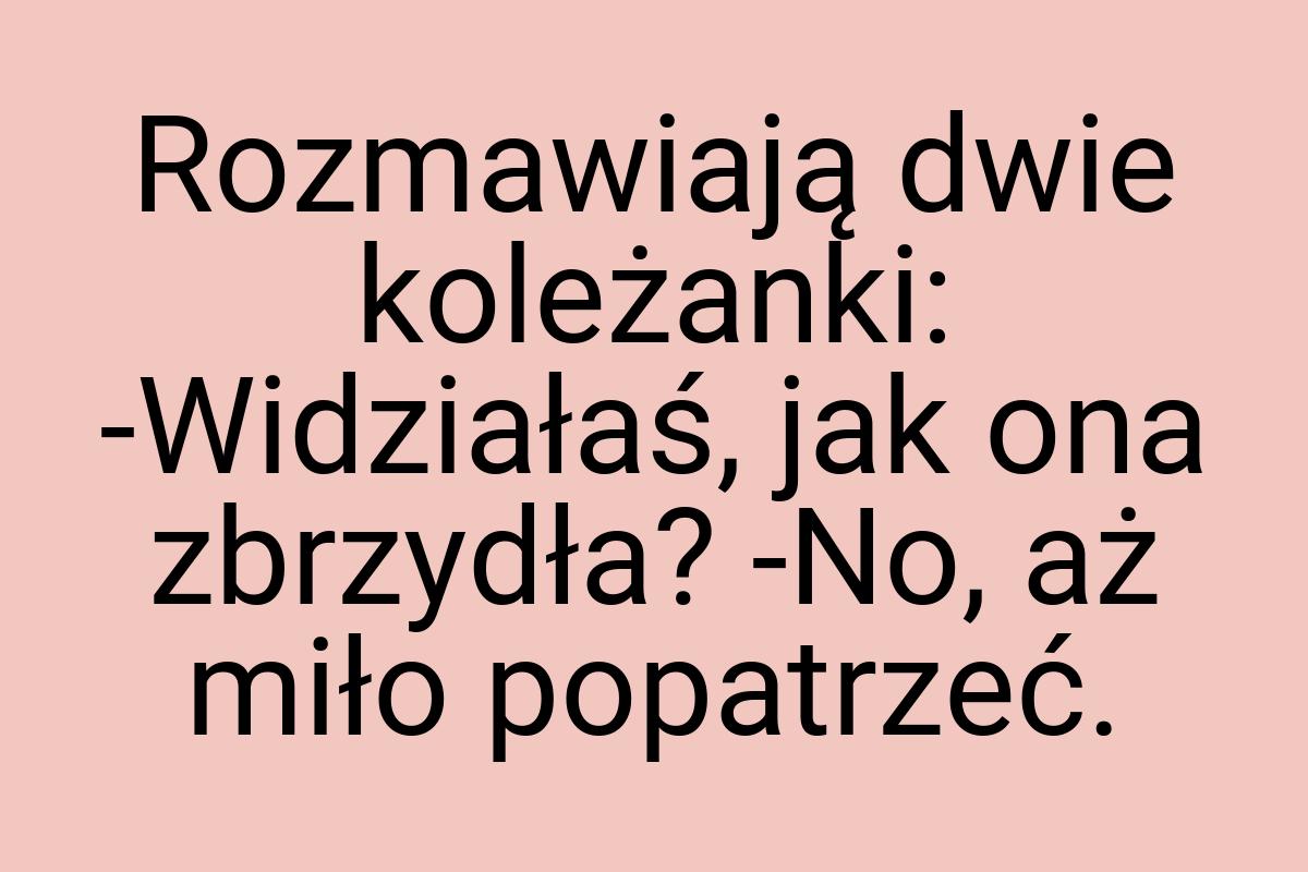 Rozmawiają dwie koleżanki: -Widziałaś, jak ona zbrzydła