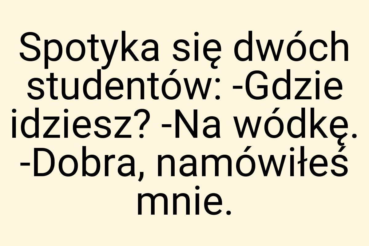 Spotyka się dwóch studentów: -Gdzie idziesz? -Na wódkę