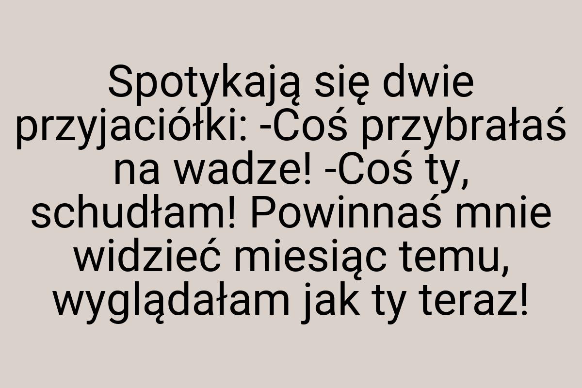 Spotykają się dwie przyjaciółki: -Coś przybrałaś na wadze