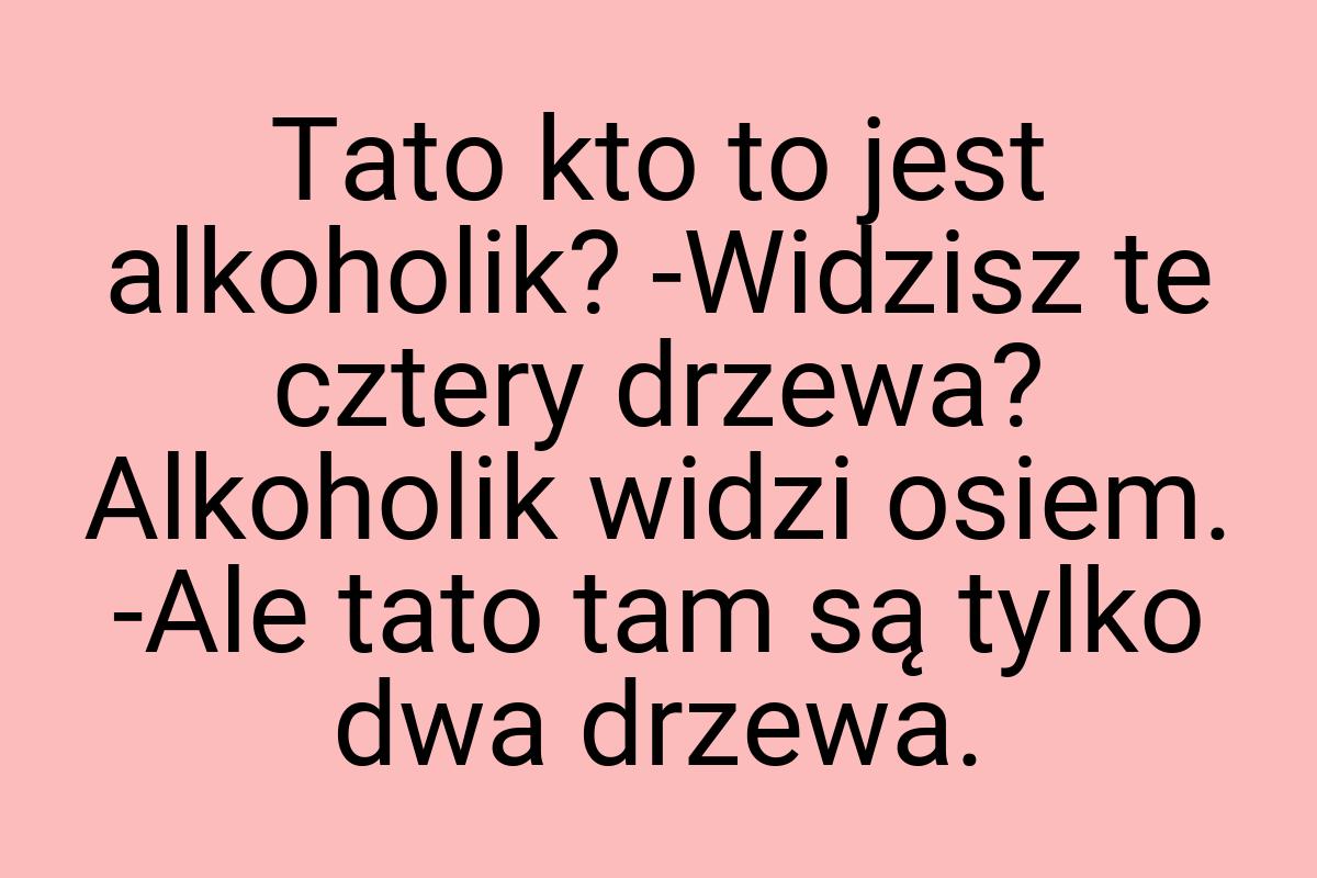 Tato kto to jest alkoholik? -Widzisz te cztery drzewa