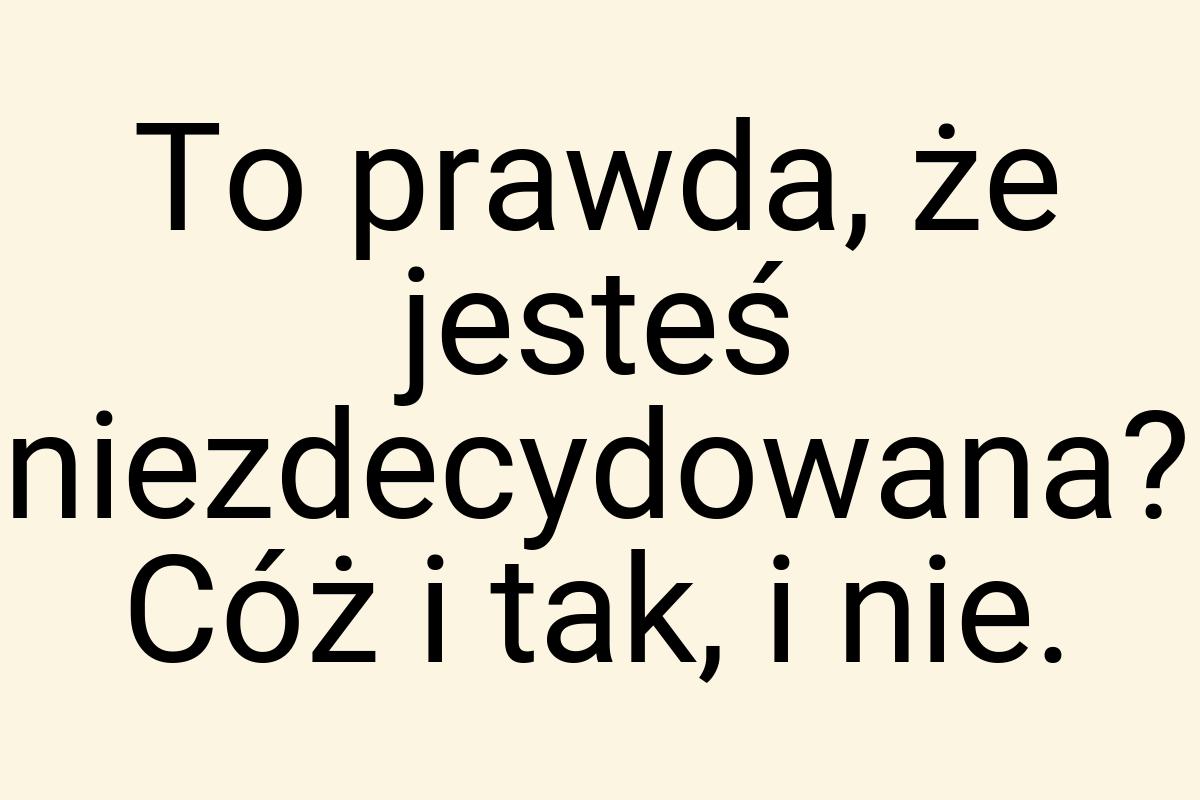 To prawda, że jesteś niezdecydowana? Cóż i tak, i nie