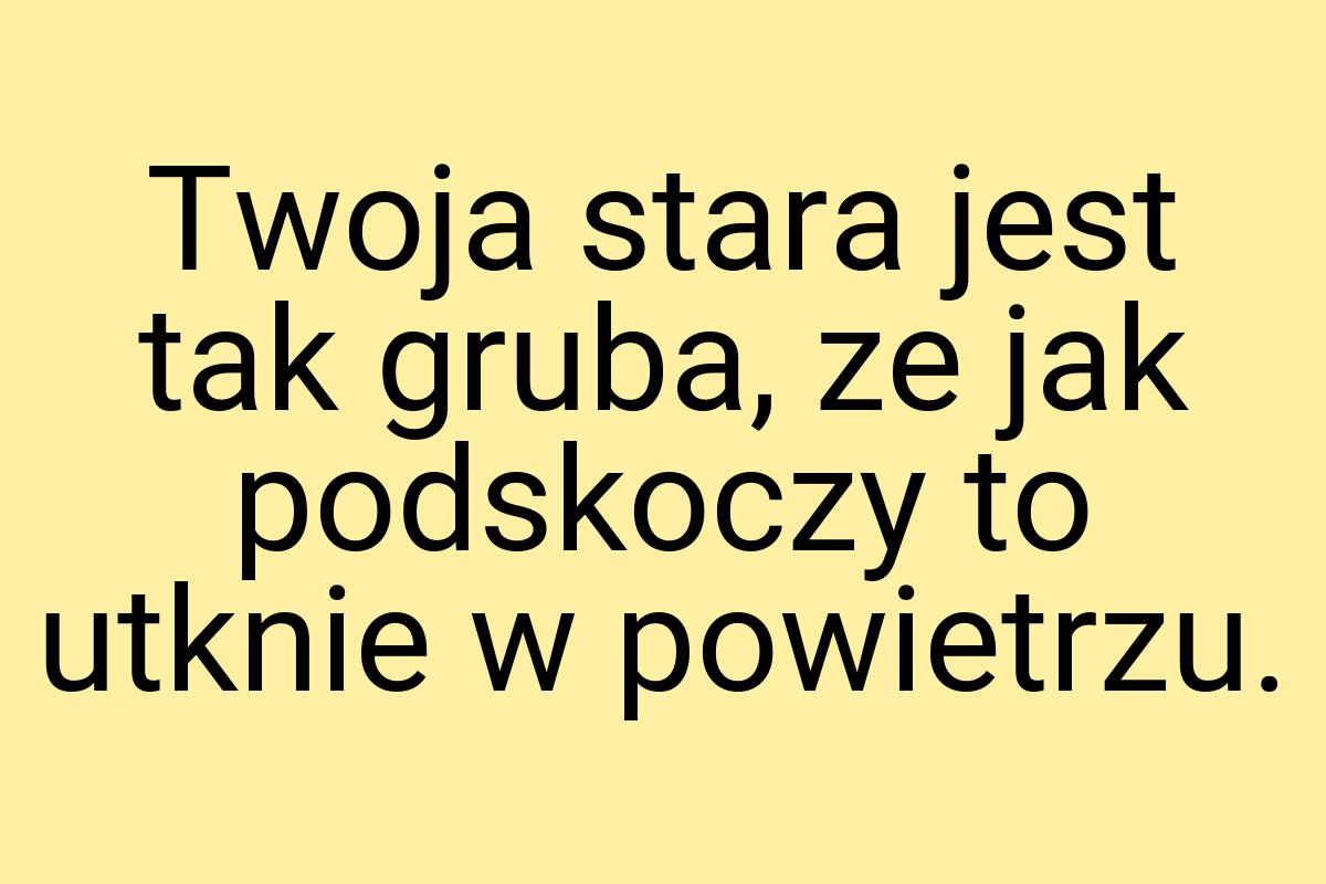 Twoja stara jest tak gruba, ze jak podskoczy to utknie w