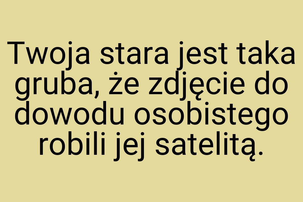 Twoja stara jest taka gruba, że zdjęcie do dowodu