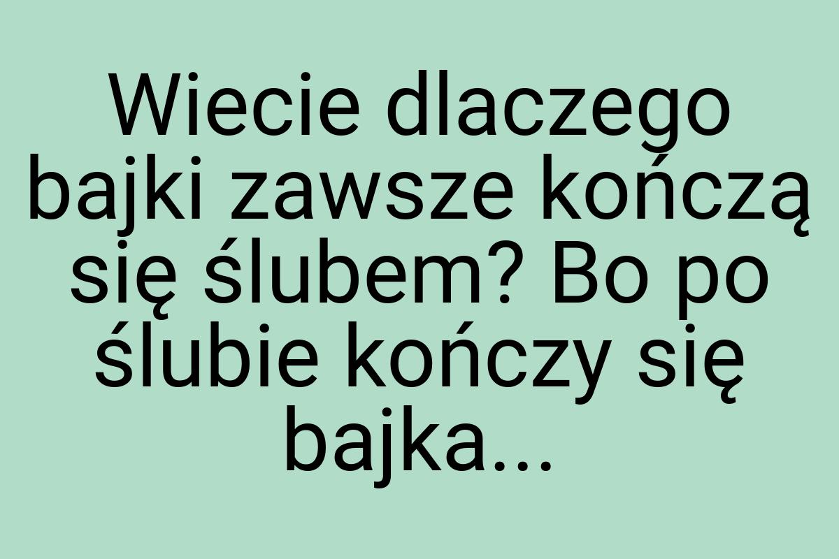 Wiecie dlaczego bajki zawsze kończą się ślubem? Bo po