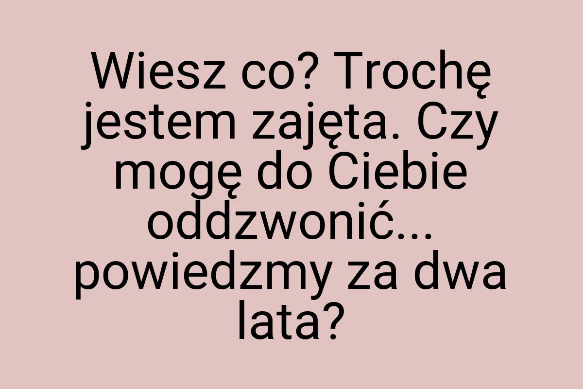 Wiesz co? Trochę jestem zajęta. Czy mogę do Ciebie