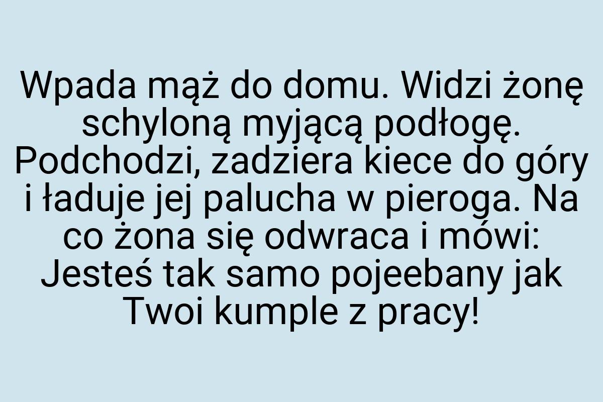 Wpada mąż do domu. Widzi żonę schyloną myjącą podłogę