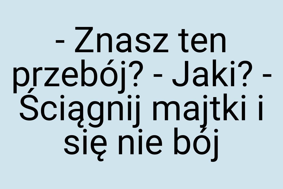 - Znasz ten przebój? - Jaki? - Ściągnij majtki i się nie bój