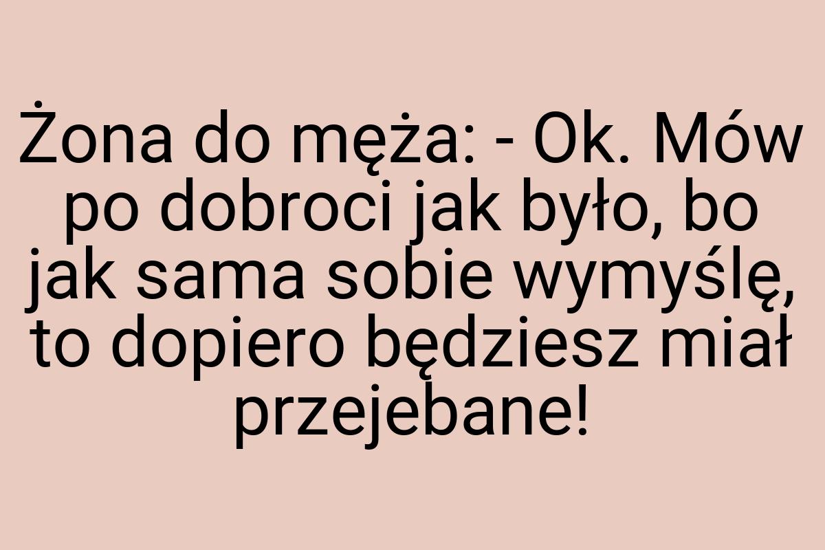 Żona do męża: - Ok. Mów po dobroci jak było, bo jak sama