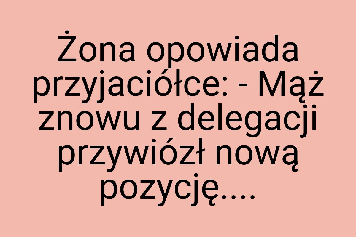 Żona opowiada przyjaciółce: - Mąż znowu z delegacji