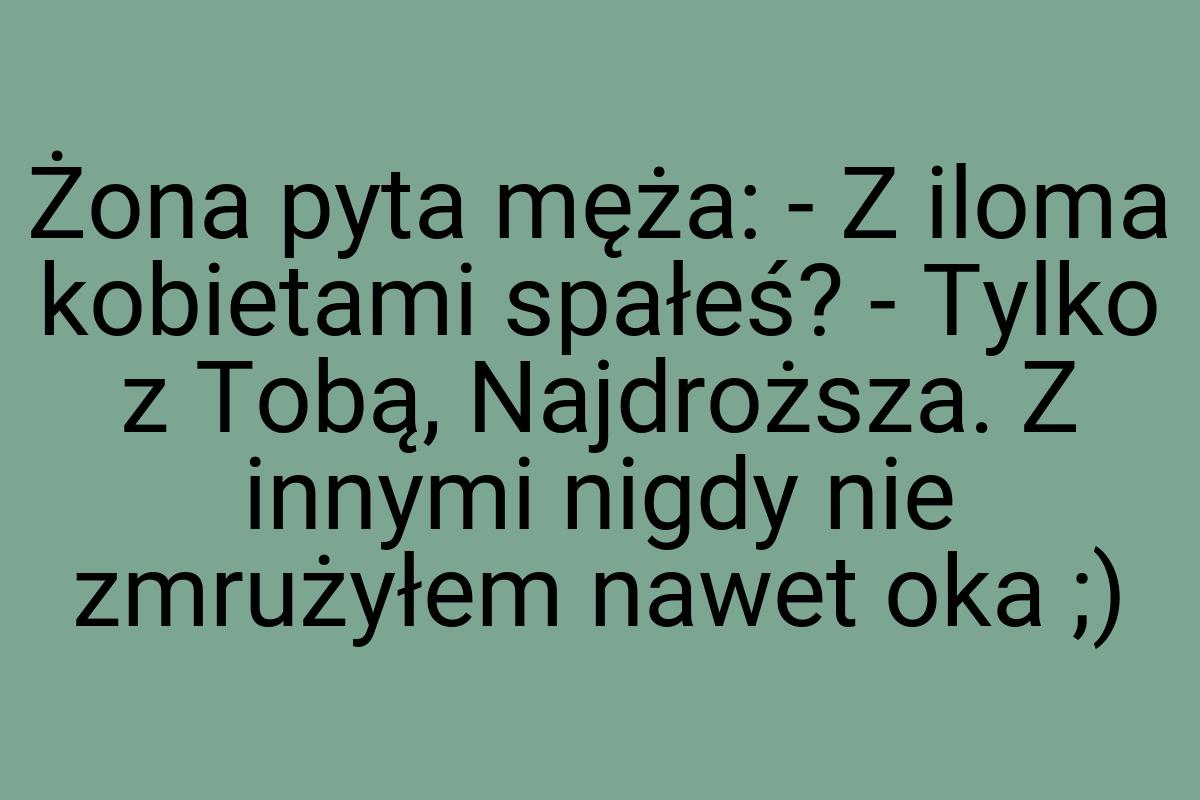 Żona pyta męża: - Z iloma kobietami spałeś? - Tylko z Tobą