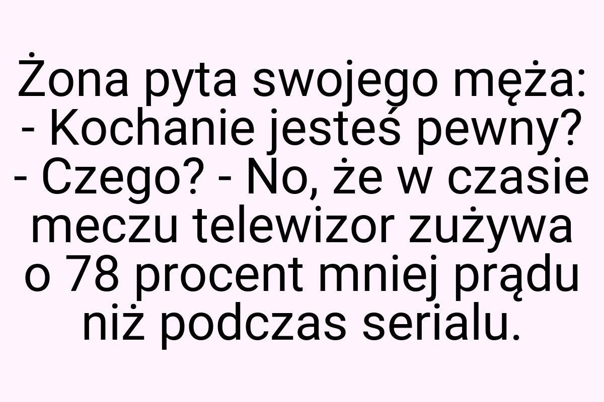 Żona pyta swojego męża: - Kochanie jesteś pewny? - Czego