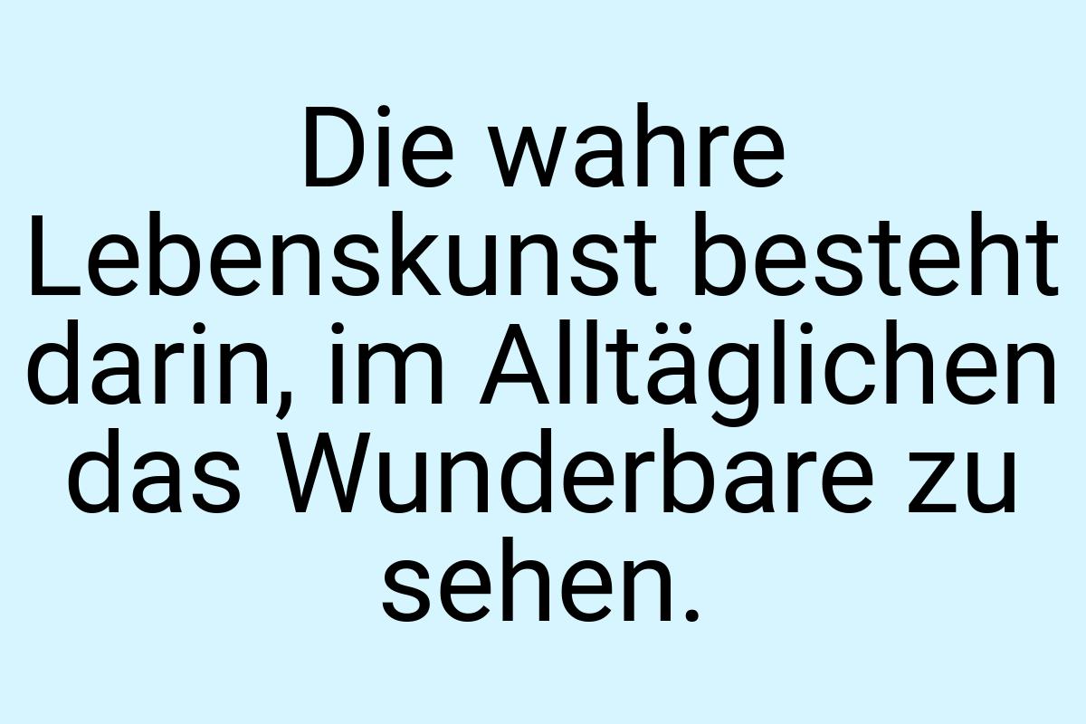 Die wahre Lebenskunst besteht darin, im Alltäglichen das