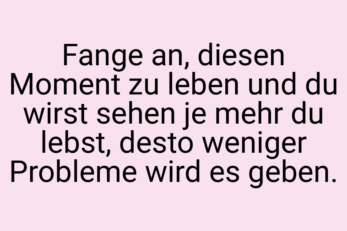 Fange an, diesen Moment zu leben und du wirst sehen je mehr