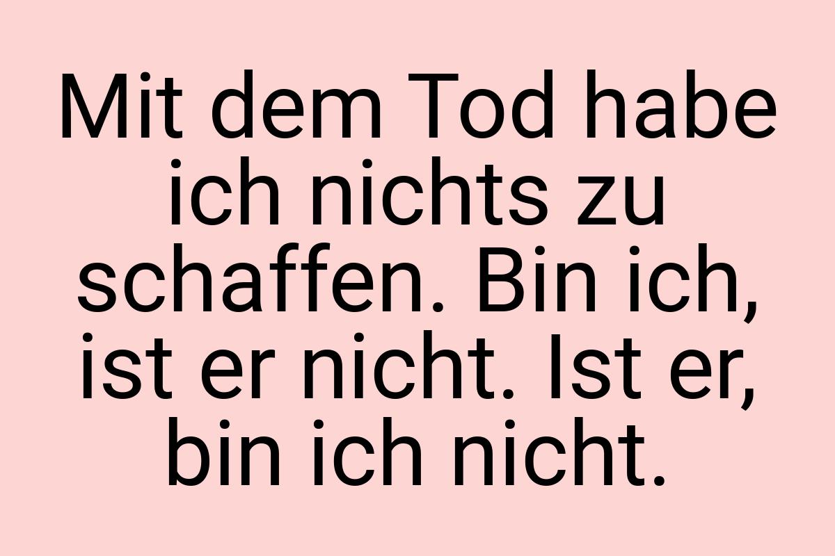 Mit dem Tod habe ich nichts zu schaffen. Bin ich, ist er