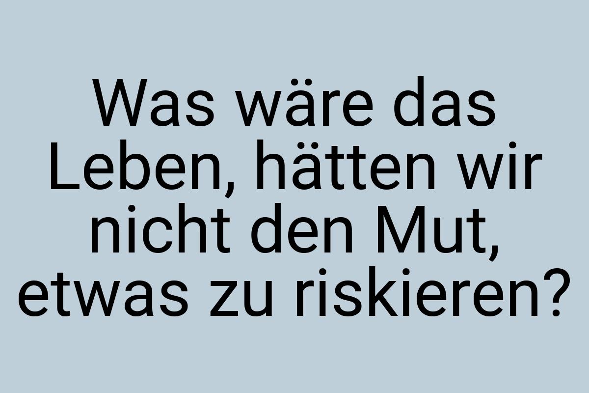 Was wäre das Leben, hätten wir nicht den Mut, etwas zu