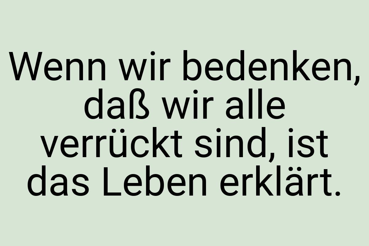 Wenn wir bedenken, daß wir alle verrückt sind, ist das