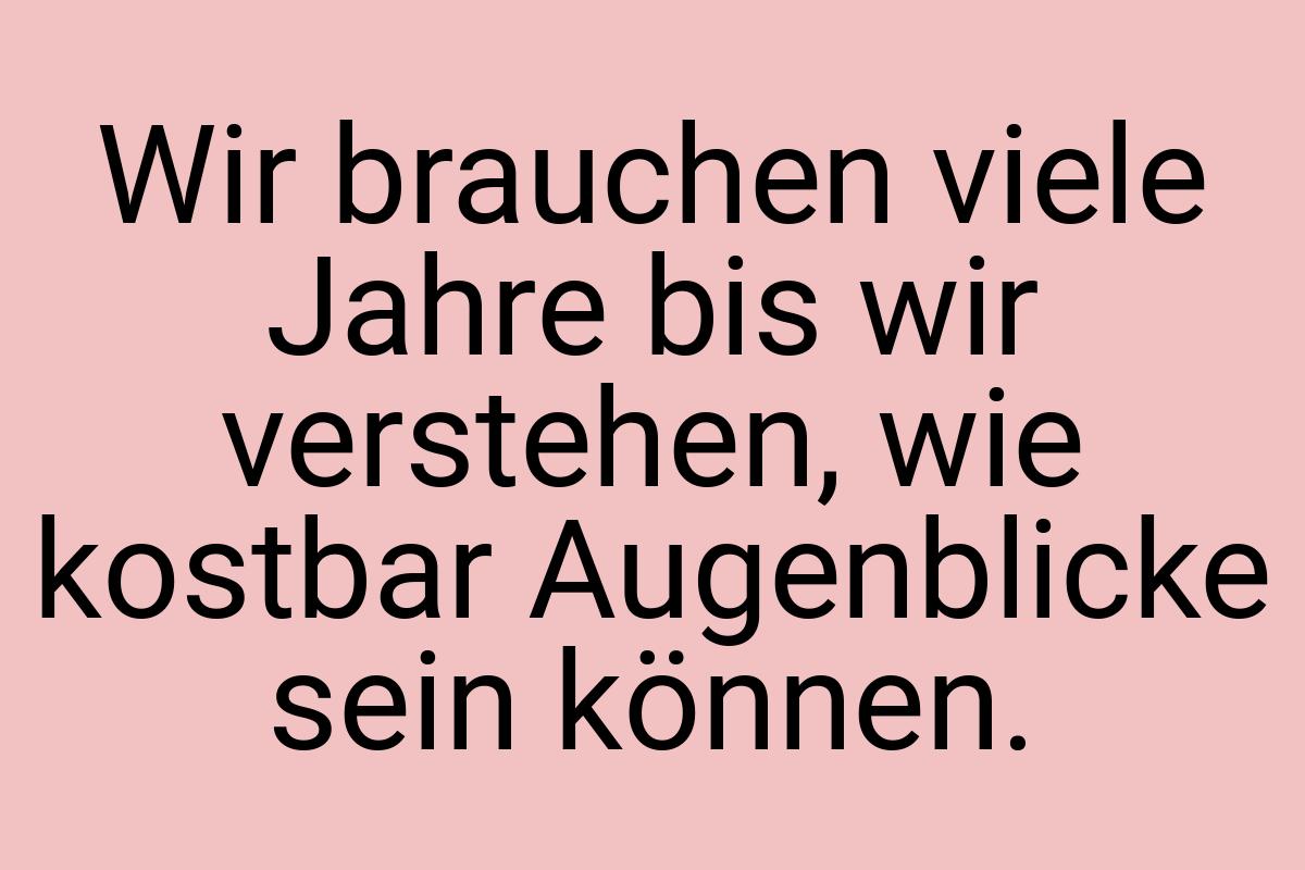 Wir brauchen viele Jahre bis wir verstehen, wie kostbar