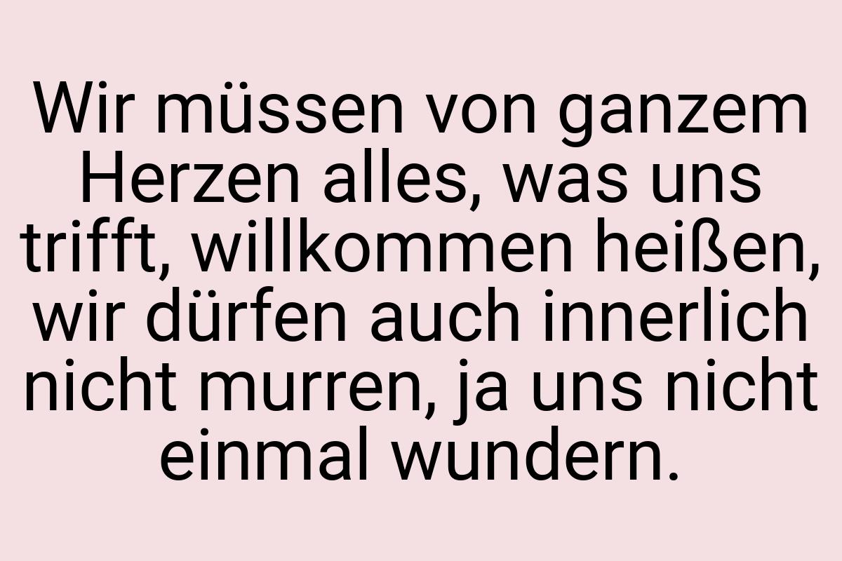 Wir müssen von ganzem Herzen alles, was uns trifft