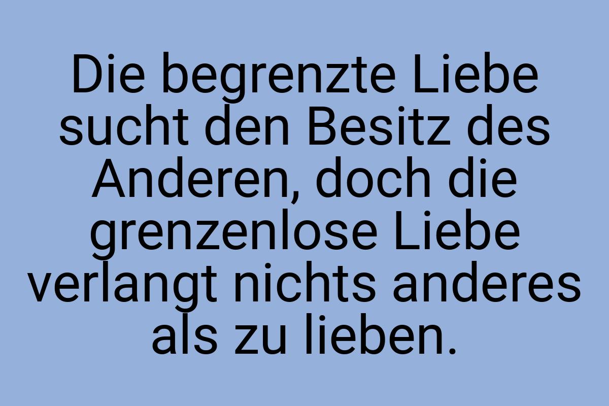 Die begrenzte Liebe sucht den Besitz des Anderen, doch die