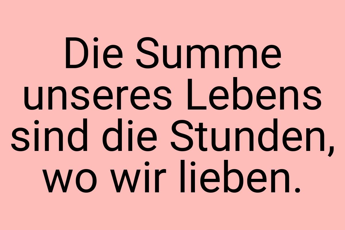 Die Summe unseres Lebens sind die Stunden, wo wir lieben