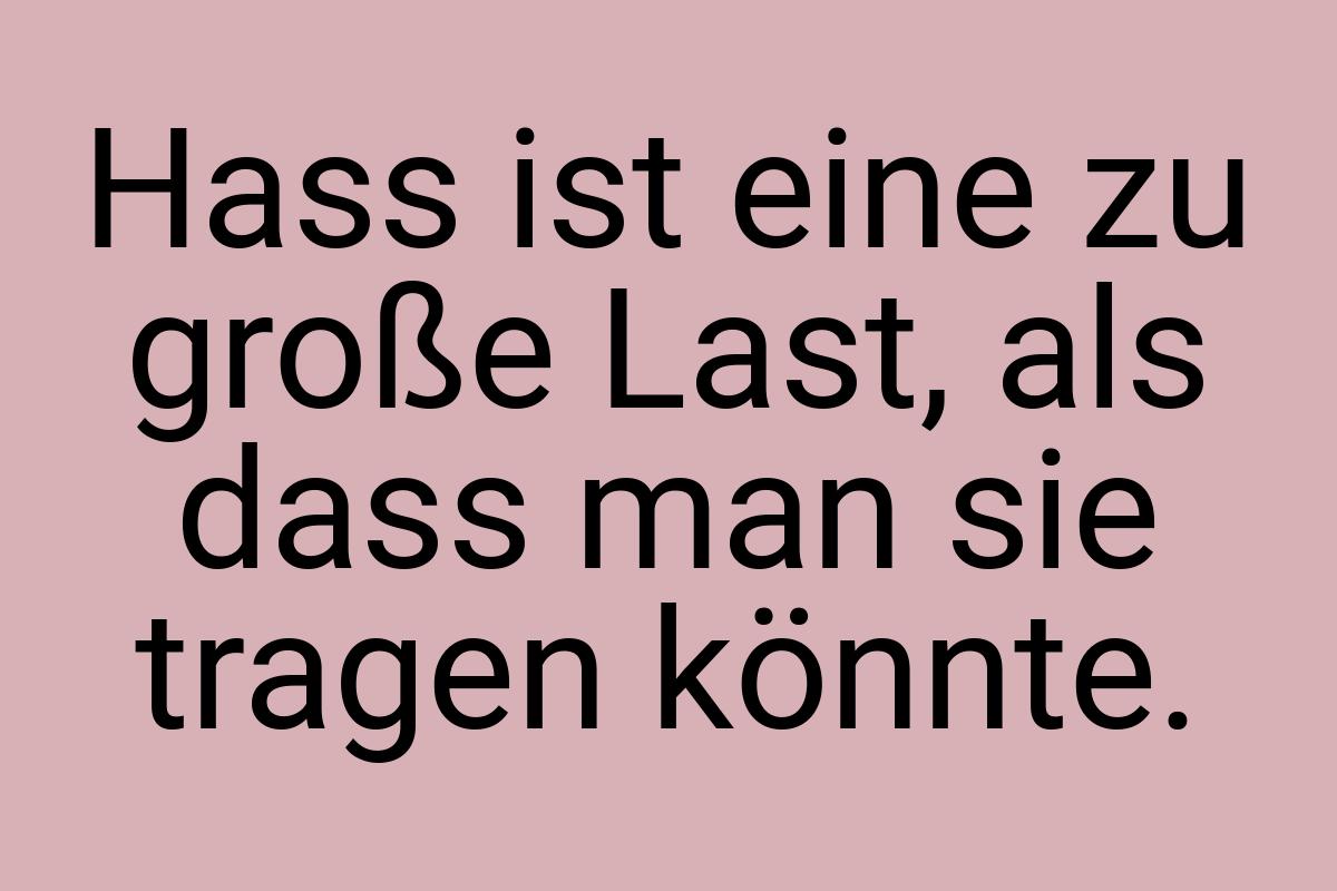 Hass ist eine zu große Last, als dass man sie tragen könnte