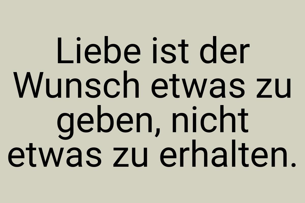 Liebe ist der Wunsch etwas zu geben, nicht etwas zu