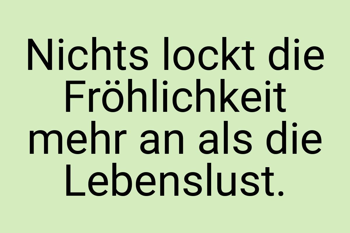 Nichts lockt die Fröhlichkeit mehr an als die Lebenslust