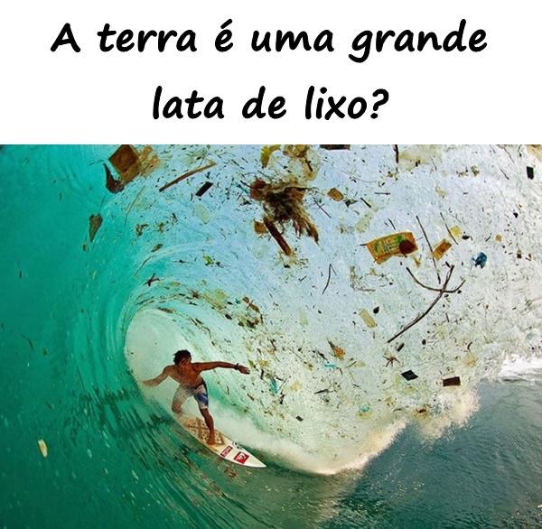 A terra é uma grande lata de lixo