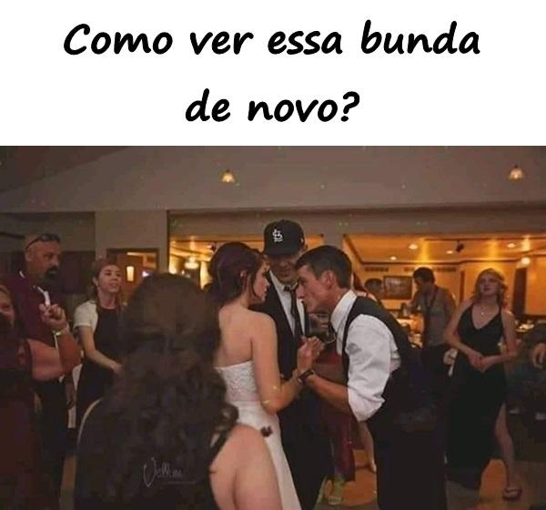 Como ver essa bunda de novo