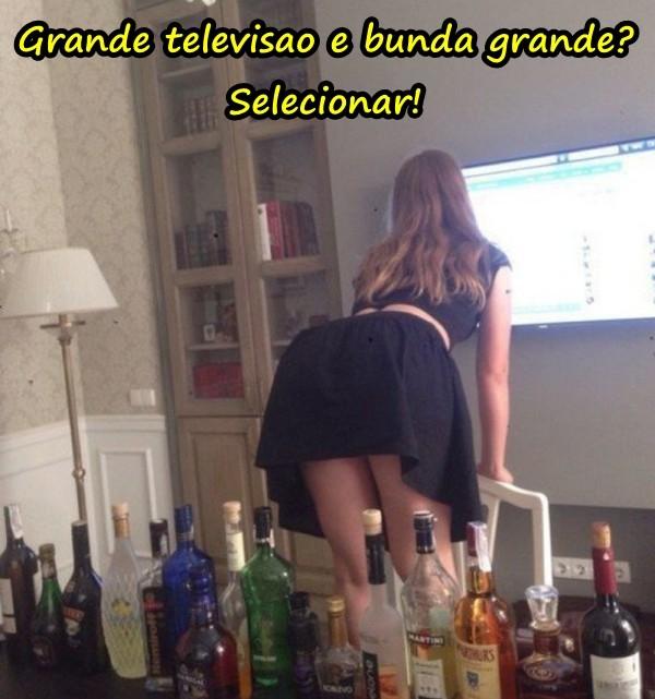 Grande televisao e bunda grande? Selecionar