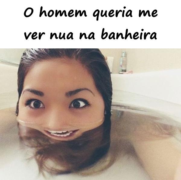 O homem queria me ver nua na banheira