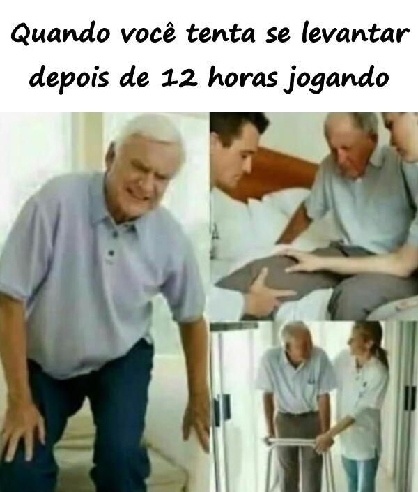 Quando você tenta se levantar depois de 12 horas jogando