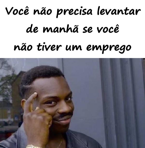 Você não precisa levantar de manhã se você não tiver um