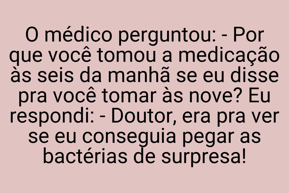 O médico perguntou: - Por que você tomou a medicação às