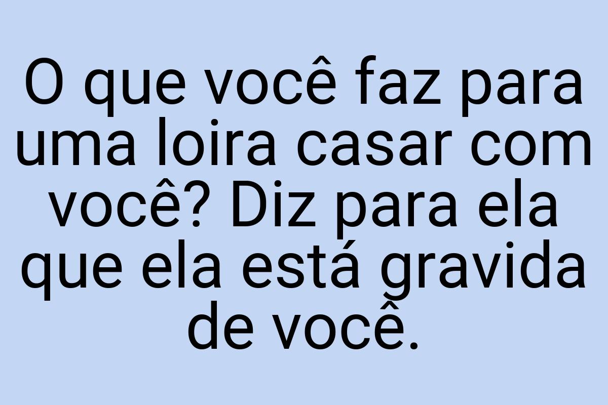 O que você faz para uma loira casar com você? Diz para ela