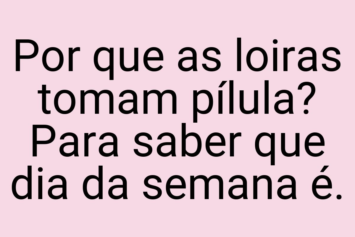 Por que as loiras tomam pílula? Para saber que dia da