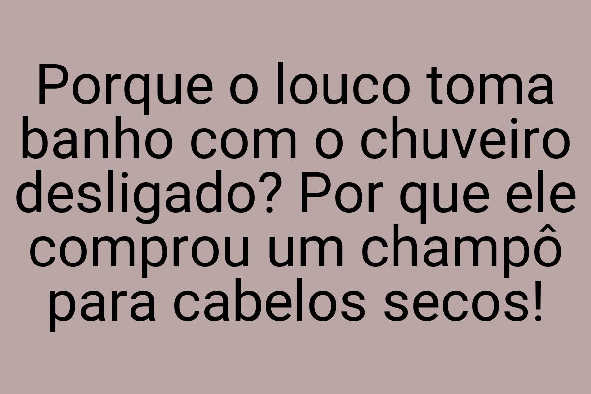 Porque o louco toma banho com o chuveiro desligado? Por que