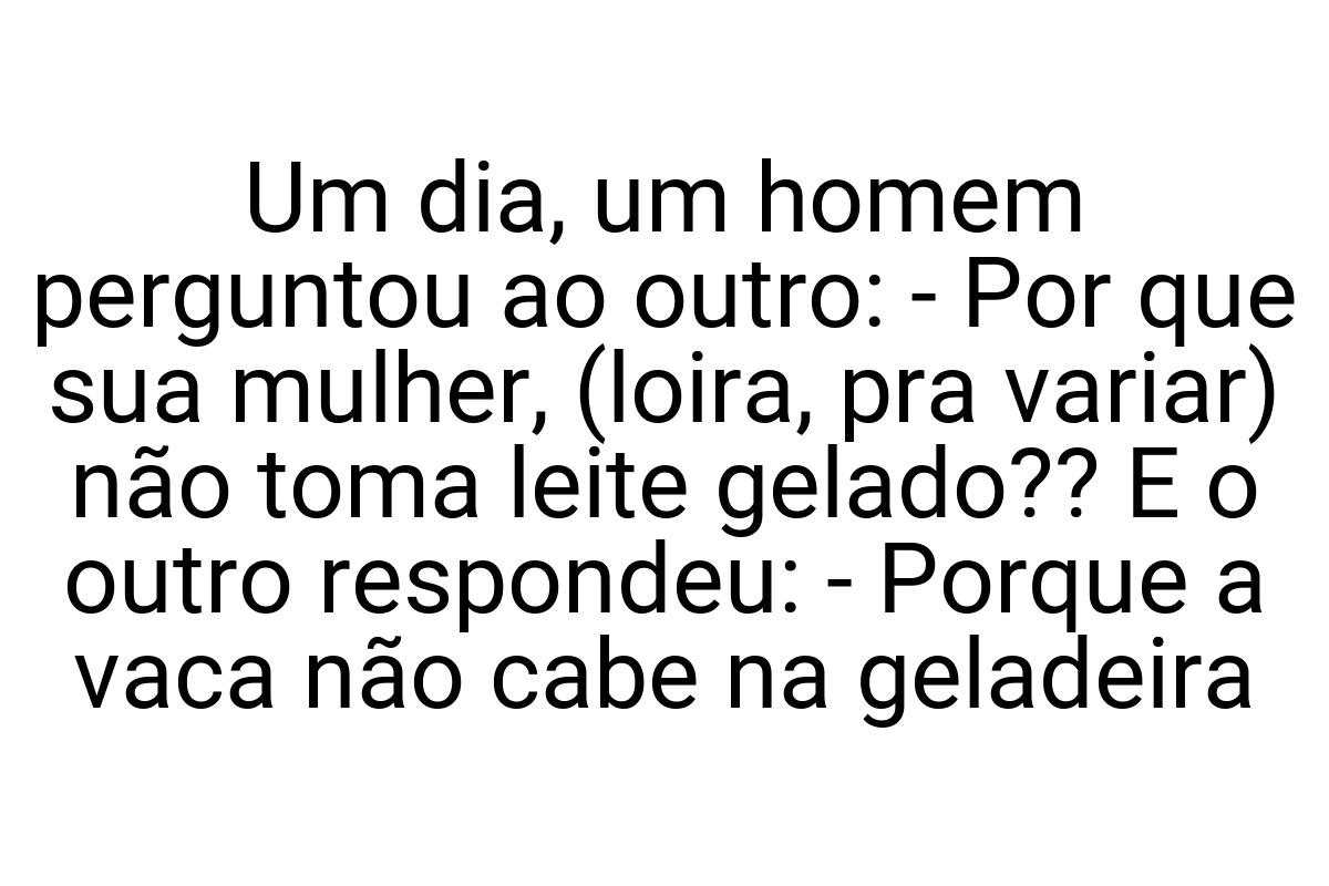 Um dia, um homem perguntou ao outro: - Por que sua mulher