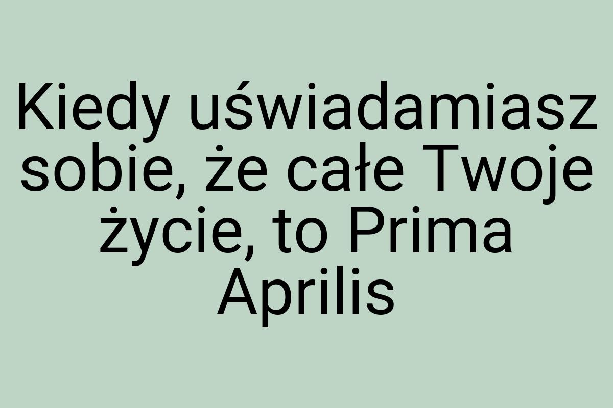 Kiedy uświadamiasz sobie, że całe Twoje życie, to Prima
