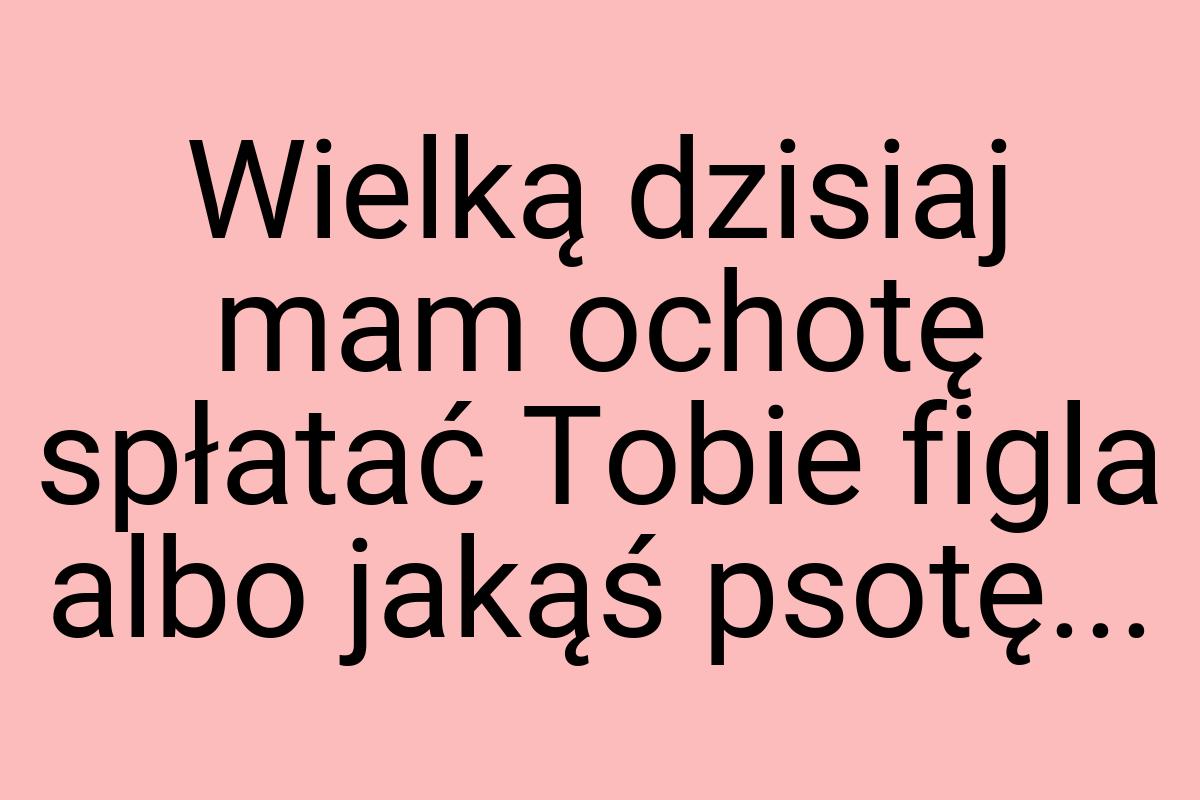 Wielką dzisiaj mam ochotę spłatać Tobie figla albo jakąś